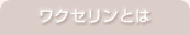 ワクセリンとは